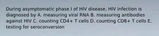 During asymptomatic phase I of HIV disease, HIV infection is diagnosed by A. measuring viral RNA B. measuring antibodies against HIV C. counting CD4+ T cells D. counting CD8+ T cells E. testing for seroconversion