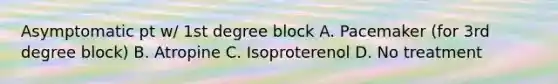 Asymptomatic pt w/ 1st degree block A. Pacemaker (for 3rd degree block) B. Atropine C. Isoproterenol D. No treatment