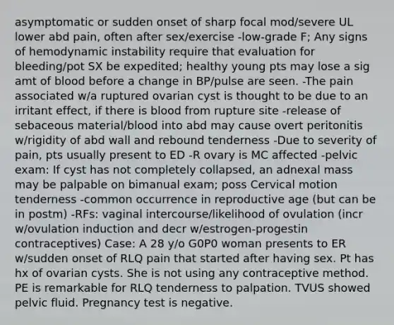 asymptomatic or sudden onset of sharp focal mod/severe UL lower abd pain, often after sex/exercise -low-grade F; Any signs of hemodynamic instability require that evaluation for bleeding/pot SX be expedited; healthy young pts may lose a sig amt of blood before a change in BP/pulse are seen. -The pain associated w/a ruptured ovarian cyst is thought to be due to an irritant effect, if there is blood from rupture site -release of sebaceous material/blood into abd may cause overt peritonitis w/rigidity of abd wall and rebound tenderness -Due to severity of pain, pts usually present to ED -R ovary is MC affected -pelvic exam: If cyst has not completely collapsed, an adnexal mass may be palpable on bimanual exam; poss Cervical motion tenderness -common occurrence in reproductive age (but can be in postm) -RFs: vaginal intercourse/likelihood of ovulation (incr w/ovulation induction and decr w/estrogen-progestin contraceptives) Case: A 28 y/o G0P0 woman presents to ER w/sudden onset of RLQ pain that started after having sex. Pt has hx of ovarian cysts. She is not using any contraceptive method. PE is remarkable for RLQ tenderness to palpation. TVUS showed pelvic fluid. Pregnancy test is negative.