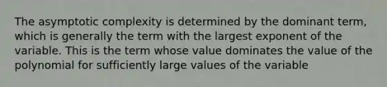 The asymptotic complexity is determined by the dominant term, which is generally the term with the largest exponent of the variable. This is the term whose value dominates the value of the polynomial for sufficiently large values of the variable