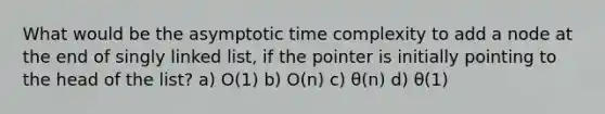 What would be the asymptotic time complexity to add a node at the end of singly linked list, if the pointer is initially pointing to the head of the list? a) O(1) b) O(n) c) θ(n) d) θ(1)