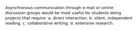 Asynchronous communication through e-mail or online discussion groups would be most useful for students doing projects that require: a. direct interaction. b. silent, independent reading. c. collaborative writing. d. extensive research.