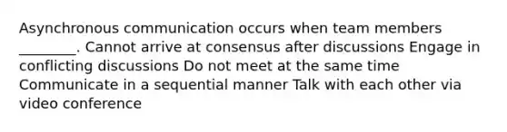 Asynchronous communication occurs when team members ________. Cannot arrive at consensus after discussions Engage in conflicting discussions Do not meet at the same time Communicate in a sequential manner Talk with each other via video conference