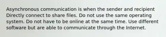 Asynchronous communication is when the sender and recipient Directly connect to share files. Do not use the same operating system. Do not have to be online at the same time. Use different software but are able to communicate through the Internet.