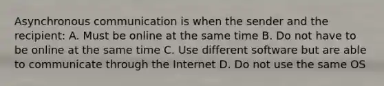 Asynchronous communication is when the sender and the recipient: A. Must be online at the same time B. Do not have to be online at the same time C. Use different software but are able to communicate through the Internet D. Do not use the same OS