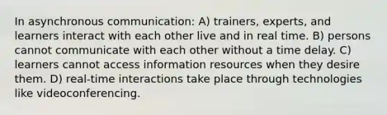 In asynchronous communication: A) trainers, experts, and learners interact with each other live and in real time. B) persons cannot communicate with each other without a time delay. C) learners cannot access information resources when they desire them. D) real-time interactions take place through technologies like videoconferencing.