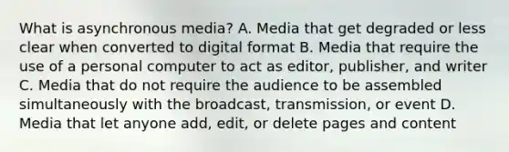 What is asynchronous media? A. Media that get degraded or less clear when converted to digital format B. Media that require the use of a personal computer to act as editor, publisher, and writer C. Media that do not require the audience to be assembled simultaneously with the broadcast, transmission, or event D. Media that let anyone add, edit, or delete pages and content