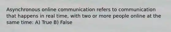 Asynchronous online communication refers to communication that happens in real time, with two or more people online at the same time: A) True B) False