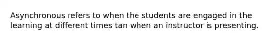 Asynchronous refers to when the students are engaged in the learning at different times tan when an instructor is presenting.