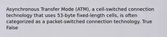 Asynchronous Transfer Mode (ATM), a cell-switched connection technology that uses 53-byte fixed-length cells, is often categorized as a packet-switched connection technology. True False