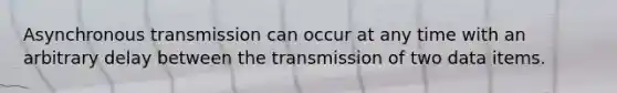 Asynchronous transmission can occur at any time with an arbitrary delay between the transmission of two data items.