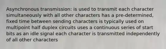 Asynchronous transmission: is used to transmit each character simultaneously with all other characters has a pre-determined, fixed time between sending characters is typically used on multipoint half duplex circuits uses a continuous series of start bits as an idle signal each character is transmitted independently of all other characters