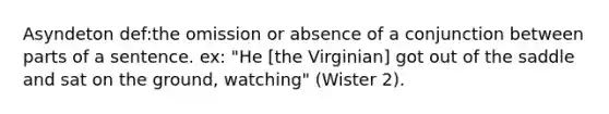 Asyndeton def:the omission or absence of a conjunction between parts of a sentence. ex: "He [the Virginian] got out of the saddle and sat on the ground, watching" (Wister 2).