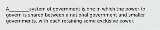 A_________system of government is one in which the power to govern is shared between a national government and smaller governments, with each retaining some exclusive power.