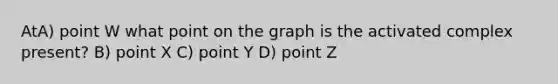 AtA) point W what point on the graph is the activated complex present? B) point X C) point Y D) point Z