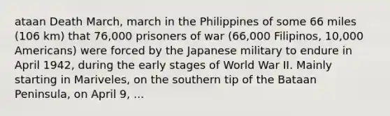 ataan Death March, march in the Philippines of some 66 miles (106 km) that 76,000 prisoners of war (66,000 Filipinos, 10,000 Americans) were forced by the Japanese military to endure in April 1942, during the early stages of World War II. Mainly starting in Mariveles, on the southern tip of the Bataan Peninsula, on April 9, ...