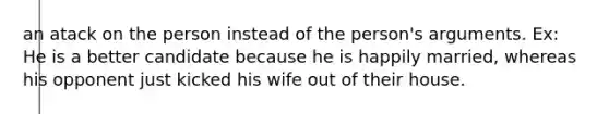 an atack on the person instead of the person's arguments. Ex: He is a better candidate because he is happily married, whereas his opponent just kicked his wife out of their house.