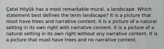 Çatal Höyük has a most remarkable mural, a landscape. Which statement best defines the term landscape? It is a picture that must have trees and narrative content. It is a picture of a natural setting in its own right with narrative content. It is a picture of a natural setting in its own right without any narrative content. It is a picture that must have trees and no narrative content.