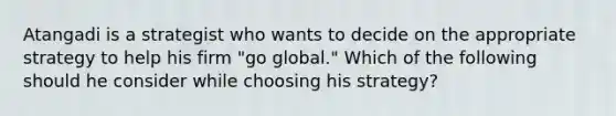 Atangadi is a strategist who wants to decide on the appropriate strategy to help his firm "go global." Which of the following should he consider while choosing his strategy?