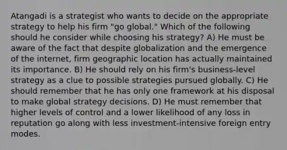 Atangadi is a strategist who wants to decide on the appropriate strategy to help his firm "go global." Which of the following should he consider while choosing his strategy? A) He must be aware of the fact that despite globalization and the emergence of the internet, firm geographic location has actually maintained its importance. B) He should rely on his firm's business-level strategy as a clue to possible strategies pursued globally. C) He should remember that he has only one framework at his disposal to make global strategy decisions. D) He must remember that higher levels of control and a lower likelihood of any loss in reputation go along with less investment-intensive foreign entry modes.