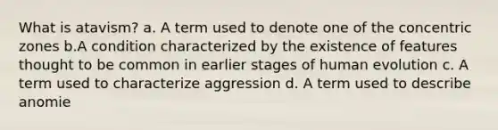 What is atavism? a. A term used to denote one of the concentric zones b.A condition characterized by the existence of features thought to be common in earlier stages of human evolution c. A term used to characterize aggression d. A term used to describe anomie