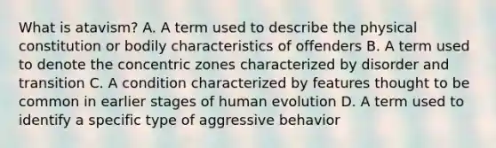 What is atavism? A. A term used to describe the physical constitution or bodily characteristics of offenders B. A term used to denote the concentric zones characterized by disorder and transition C. A condition characterized by features thought to be common in earlier stages of human evolution D. A term used to identify a specific type of aggressive behavior