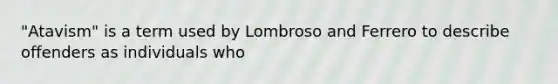 "Atavism" is a term used by Lombroso and Ferrero to describe offenders as individuals who