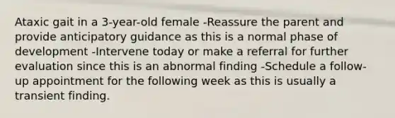 Ataxic gait in a 3-year-old female -Reassure the parent and provide anticipatory guidance as this is a normal phase of development -Intervene today or make a referral for further evaluation since this is an abnormal finding -Schedule a follow-up appointment for the following week as this is usually a transient finding.