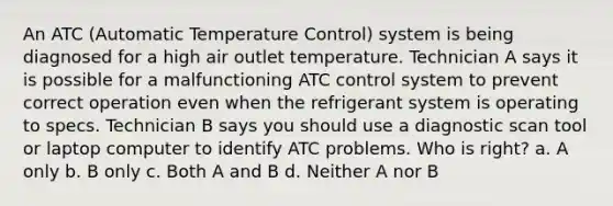 An ATC (Automatic Temperature Control) system is being diagnosed for a high air outlet temperature. Technician A says it is possible for a malfunctioning ATC control system to prevent correct operation even when the refrigerant system is operating to specs. Technician B says you should use a diagnostic scan tool or laptop computer to identify ATC problems. Who is right? a. A only b. B only c. Both A and B d. Neither A nor B