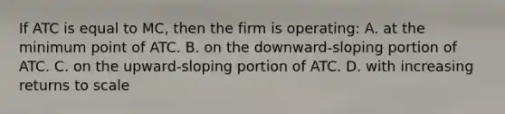 If ATC is equal to MC, then the firm is operating: A. at the minimum point of ATC. B. on the downward-sloping portion of ATC. C. on the upward-sloping portion of ATC. D. with increasing returns to scale