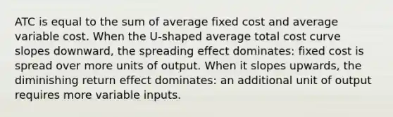 ATC is equal to the sum of average fixed cost and average variable cost. When the U-shaped average total cost curve slopes downward, the spreading effect dominates: fixed cost is spread over more units of output. When it slopes upwards, the diminishing return effect dominates: an additional unit of output requires more variable inputs.