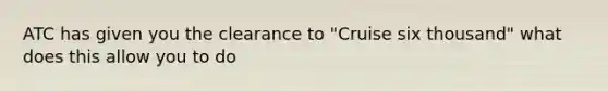 ATC has given you the clearance to "Cruise six thousand" what does this allow you to do