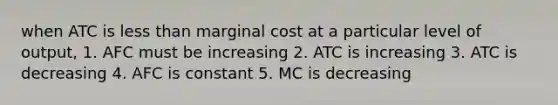 when ATC is less than marginal cost at a particular level of output, 1. AFC must be increasing 2. ATC is increasing 3. ATC is decreasing 4. AFC is constant 5. MC is decreasing