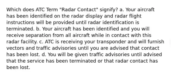 Which does ATC Term "Radar Contact" signify? a. Your aircraft has been identified on the radar display and radar flight instructions will be provided until radar identification is terminated. b. Your aircraft has been identified and you will receive separation from all aircraft while in contact with this radar facility. c. ATC is receiving your transponder and will furnish vectors and traffic advisories until you are advised that contact has been lost. d. You will be given traffic advisories until advised that the service has been terminated or that radar contact has been lost.