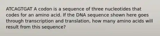 ATCAGTGAT A codon is a sequence of three nucleotides that codes for an amino acid. If the DNA sequence shown here goes through <a href='https://www.questionai.com/knowledge/kWsjwWywkN-transcription-and-translation' class='anchor-knowledge'>transcription and translation</a>, how many <a href='https://www.questionai.com/knowledge/k9gb720LCl-amino-acids' class='anchor-knowledge'>amino acids</a> will result from this sequence?