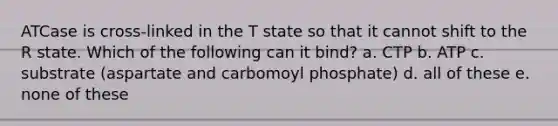 ATCase is cross-linked in the T state so that it cannot shift to the R state. Which of the following can it bind? a. CTP b. ATP c. substrate (aspartate and carbomoyl phosphate) d. all of these e. none of these