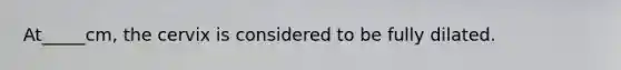 At_____cm, the cervix is considered to be fully dilated.