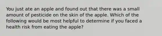 You just ate an apple and found out that there was a small amount of pesticide on the skin of the apple. Which of the following would be most helpful to determine if you faced a health risk from eating the apple?