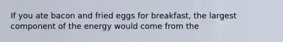 If you ate bacon and fried eggs for breakfast, the largest component of the energy would come from the