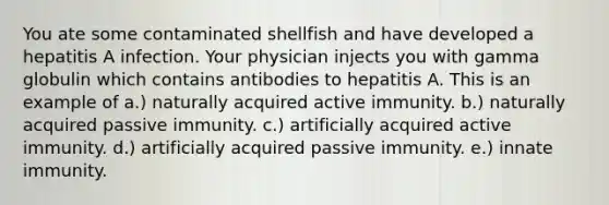 You ate some contaminated shellfish and have developed a hepatitis A infection. Your physician injects you with gamma globulin which contains antibodies to hepatitis A. This is an example of a.) naturally acquired active immunity. b.) naturally acquired passive immunity. c.) artificially acquired active immunity. d.) artificially acquired passive immunity. e.) innate immunity.