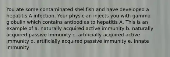 You ate some contaminated shellfish and have developed a hepatitis A infection. Your physician injects you with gamma globulin which contains antibodies to hepatitis A. This is an example of a. naturally acquired active immunity b. naturally acquired passive immunity c. artificially acquired active immunity d. artificially acquired passive immunity e. innate immunity