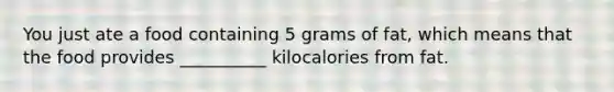 You just ate a food containing 5 grams of fat, which means that the food provides __________ kilocalories from fat.