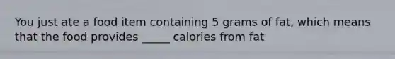 You just ate a food item containing 5 grams of fat, which means that the food provides _____ calories from fat