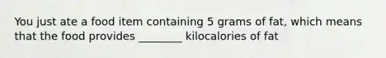 You just ate a food item containing 5 grams of fat, which means that the food provides ________ kilocalories of fat