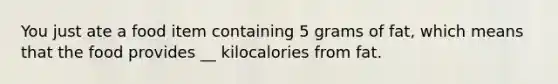 You just ate a food item containing 5 grams of fat, which means that the food provides __ kilocalories from fat.