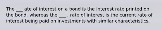 The ___ ate of interest on a bond is the interest rate printed on the bond, whereas the ___ , rate of interest is the current rate of interest being paid on investments with similar characteristics.