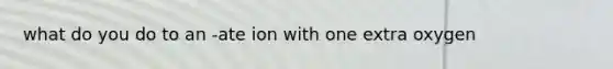 what do you do to an -ate ion with one extra oxygen