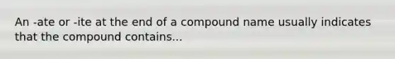 An -ate or -ite at the end of a compound name usually indicates that the compound contains...