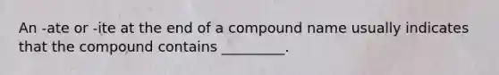 An -ate or -ite at the end of a compound name usually indicates that the compound contains _________.