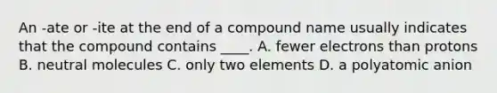 An -ate or -ite at the end of a compound name usually indicates that the compound contains ____. A. fewer electrons than protons B. neutral molecules C. only two elements D. a polyatomic anion